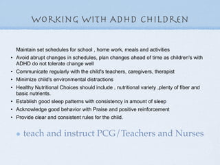 working with ADHD children

  Maintain set schedules for school , home work, meals and activities
• Avoid abrupt changes in schedules, plan changes ahead of time as children's with
  ADHD do not tolerate change well
• Communicate regularly with the child's teachers, caregivers, therapist
• Minimize child's environmental distractions
• Healthy Nutritional Choices should include , nutritional variety ,plenty of fiber and
  basic nutrients.
• Establish good sleep patterns with consistency in amount of sleep
• Acknowledge good behavior with Praise and positive reinforcement
• Provide clear and consistent rules for the child.


     teach and instruct PCG/Teachers and Nurses
 
