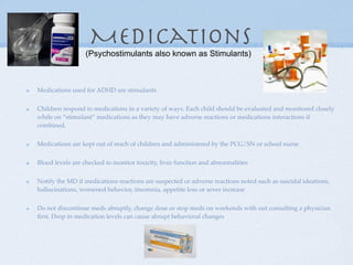 Medications
                 (Psychostimulants also known as Stimulants)



Medications used for ADHD are stimulants


Children respond to medications in a variety of ways. Each child should be evaluated and monitored closely
while on “stimulant” medications as they may have adverse reactions or medications interactions if
combined.


Medications are kept out of reach of children and administered by the PCG/SN or school nurse


Blood levels are checked to monitor toxicity, liver function and abnormalities


Notify the MD if medications reactions are suspected or adverse reactions noted such as suicidal ideations,
hallucinations, worsened behavior, insomnia, appetite loss or sever increase


Do not discontinue meds abruptly, change dose or stop meds on weekends with out consulting a physician
ﬁrst. Drop in medication levels can cause abrupt behavioral changes
 