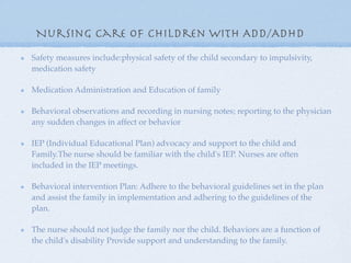 Nursing care of children with ADD/ADHD
Safety measures include:physical safety of the child secondary to impulsivity,
medication safety

Medication Administration and Education of family

Behavioral observations and recording in nursing notes; reporting to the physician
any sudden changes in affect or behavior

IEP (Individual Educational Plan) advocacy and support to the child and
Family.The nurse should be familiar with the child's IEP. Nurses are often
included in the IEP meetings.

Behavioral intervention Plan: Adhere to the behavioral guidelines set in the plan
and assist the family in implementation and adhering to the guidelines of the
plan.

The nurse should not judge the family nor the child. Behaviors are a function of
the child's disability Provide support and understanding to the family.
 