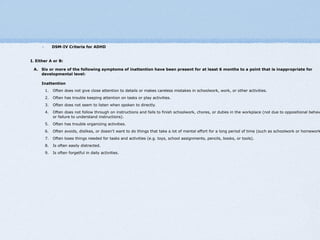 DSM-IV Criteria for ADHD


I. Either A or B:

 A. Six or more of the following symptoms of inattention have been present for at least 6 months to a point that is inappropriate for
    developmental level:

     Inattention
       1.   Often does not give close attention to details or makes careless mistakes in schoolwork, work, or other activities.
       2.   Often has trouble keeping attention on tasks or play activities.
       3.   Often does not seem to listen when spoken to directly.
       4.   Often does not follow through on instructions and fails to finish schoolwork, chores, or duties in the workplace (not due to oppositional behav
            or failure to understand instructions).
       5.   Often has trouble organizing activities.
       6.   Often avoids, dislikes, or doesn't want to do things that take a lot of mental effort for a long period of time (such as schoolwork or homework
       7.   Often loses things needed for tasks and activities (e.g. toys, school assignments, pencils, books, or tools).
       8.   Is often easily distracted.
       9.   Is often forgetful in daily activities.
 