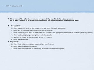 DSM-IV Criteria for ADHD




  A. Six or more of the following symptoms of hyperactivity-impulsivity have been present
     for at least 6 months to an extent that is disruptive and inappropriate for developmental level:



  B.   Hyperactivity
       1. Often fidgets with hands or feet or squirms in seat when sitting still is expected.
       2. Often gets up from seat when remaining in seat is expected.
       3. Often excessively runs about or climbs when and where it is not appropriate (adolescents or adults may feel very restless).
       4. Often has trouble playing or doing leisure activities quietly.
       5. Is often "on the go" or often acts as if "driven by a motor".
       6. Often talks excessively.
  3. Impulsivity
       1. Often blurts out answers before questions have been finished.
       2. Often has trouble waiting one's turn.
       3. Often interrupts or intrudes on others (e.g., butts into conversations or games).
 