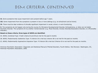 DSM CRITERIA CONTINUED

II. Some symptoms that cause impairment were present before age 7 years.

III. Some impairment from the symptoms is present in two or more settings (e.g. at school/work and at home).

IV. There must be clear evidence of clinically significant impairment in social, school, or work functioning.

V. The symptoms do not happen only during the course of a Pervasive Developmental Disorder, Schizophrenia, or other are not better
Psychotic Disorder. The symptoms for by another mental disorder (e.g. Mood Disorder, Anxiety Disorder,Dissociative Disorder, or a Personality
Disorder).

Based on these criteria, three types of ADHD are identified:

IA. ADHD, Combined Type: if both criteria IA and IB are met for the past 6 months

IB. ADHD, Predominantly Inattentive Type: if criterion IA is met but criterion IB is not met for the past six months

IC. ADHD, Predominantly Hyperactive-Impulsive Type: if Criterion IB is met but Criterion IA is not met for the past six months.



American Psychiatric Association: Diagnostic and Statistical Manual of Mental Disorders, Fourth Edition, Text Revision. Washington, DC,
American Psychiatric Association, 2000.
 