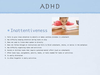 ADHD


       Inattentiveness
1. Fails to give close attention to details or makes careless mistakes in schoolwork

2. Has difﬁculty keeping attention during tasks or play

3. Does not seem to listen when spoken to directly

4. Does not follow through on instructions and fails to ﬁnish schoolwork, chores, or duties in the workplace

5. Has difﬁculty organizing tasks and activities

6. Avoids or dislikes tasks that require sustained mental effort (such as schoolwork)

7. Often loses toys, assignments, pencils, books, or tools needed for tasks or activities

8. Is easily distracted

9. Is often forgetful in daily activities
 