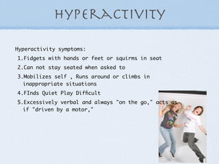 hyperactivity

Hyperactivity symptoms:
1.Fidgets with hands or feet or squirms in seat
2.Can not stay seated when asked to
3.Mobilizes self , Runs around or climbs in
  inappropriate situations
4.FInds Quiet Play Difﬁcult
5.Excessively verbal and always "on the go," acts as
  if "driven by a motor,"
 