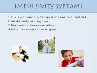 Impulsivity syptoms
1.Blurts out answers before questions have been completed
2.Has difﬁculty awaiting turn
3.Interrupts or intrudes on others
4.Butts into conversations or games
 