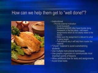 How can we help them get to “well done!”? Instructional Provide external motivation Avoid busywork Students w/ADHD often have trouble doing homework in the first place – will resent assignments which do not clearly relate to the lesson.  Make sure the assignment is relevant to what is being taught Tell students why it will help them master the material. "Chunk" material to avoid overwhelming students Use multiple instructional techniques Use graphic organizers to communicate most important points of lessons Allow additional time for tests and assignments Avoid timed tests 
