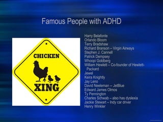 Famous People with ADHD Harry Belafonte Orlando Bloom Terry Bradshaw Richard Branson – Virgin Airways Stephen J. Cannell Patrick Dempsey Whoopi Goldberg William Hewlett – Co-founder of Hewlett-Packard Jewel Keira Knightly Jay Leno David Neeleman -- JetBlue Edward James Olmos Ty Pennington Charles Schwab – also has dyslexia Jackie Stewart – Indy car driver Henry Winkler 