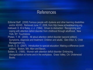References Editorial Staff.  (2008) Famous people with dyslexia and other learning disabilities and/or AD/HD.  Retrieved June 17, 2008, from http://www.schwablearning.org. Hallowell, E. M & Ratey, J. J.  (1994).  Driven to distraction:  Recognizing and coping with attention deficit disorder from childhood through adulthood.  New York, NY: Touchstone. Phelan, T. W.  (2000).  All about attention deficit disorder (second edition).  Symptoms, diagnosis and treatment: Children and adults.  Glen Ellyn, IL: Child Management Inc. Smith, D. D.  (2007).  Introduction to special education: Making a difference (sixth edition).  Boston, MA: Allyn and Bacon. Solden, S.  (1995).  Women with attention deficit disorder: Embracing disorganization at home and in the workplace.  Grass Valley, CA: Underwood Books. 