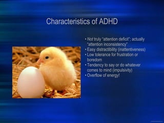 Characteristics of ADHD Not  truly “attention deficit”; actually “attention inconsistency” Easy distractibility (inattentiveness) Low tolerance for frustration or boredom Tendency to say or do whatever comes to mind (impulsivity) Overflow of energy! 