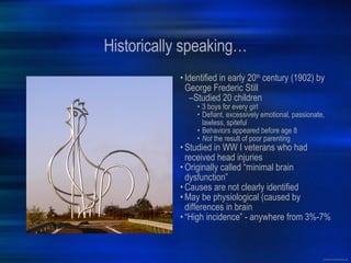 Historically speaking… Identified in early 20 th  century (1902) by George Frederic Still Studied 20 children 3 boys for every girl Defiant, excessively emotional, passionate, lawless, spiteful Behaviors appeared before age 8 Not  the result of poor parenting Studied in WW I veterans who had received head injuries Originally called “minimal brain dysfunction” Causes are not clearly identified May be physiological (caused by differences in brain “ High incidence” - anywhere from 3%-7% 