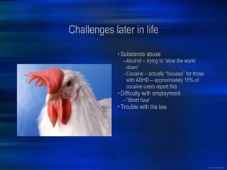 Challenges later in life Substance abuse Alcohol – trying to “slow the world down” Cocaine – actually “focuses” for those with ADHD – approximately 15% of cocaine users report this Difficulty with employment “ Short fuse” Trouble with the law 