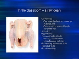 In the classroom – a raw deal? Distractibility Can be easily distracted, or can be  hyperfocused Because of this, may not handle transitions well Impulsivity Hyperactivity Poor organizational skills Missing, late homework Lack of needed materials Poor reading and/or math skills Poor study skills Poor handwriting 