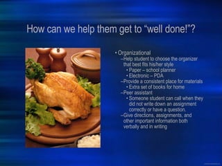 How can we help them get to “well done!”? Organizational Help student to choose the organizer that best fits his/her style Paper – school planner Electronic – PDA Provide a consistent place for materials Extra set of books for home Peer assistant Someone student can call when they did not write down an assignment correctly or have a question. Give directions, assignments, and other important information both verbally and in writing 