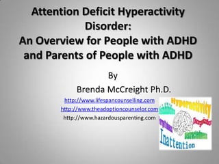 Attention Deficit Hyperactivity
             Disorder:
An Overview for People with ADHD
 and Parents of People with ADHD
                   By
            Brenda McCreight Ph.D.
        http://www.lifespancounselling.com
       http://www.theadoptioncounselor.com
        http://www.hazardousparenting.com
 
