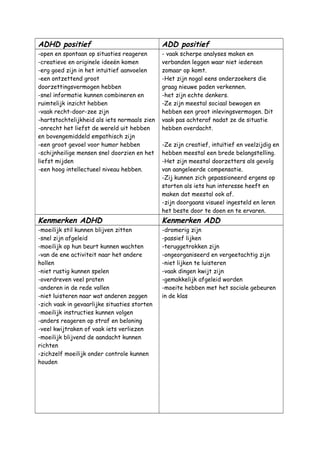 ADHD positief ADD positief
-open en spontaan op situaties reageren
-creatieve en originele ideeën komen
-erg goed zijn in het intuïtief aanvoelen
-een ontzettend groot
doorzettingsvermogen hebben
-snel informatie kunnen combineren en
ruimtelijk inzicht hebben
-vaak recht-door-zee zijn
-hartstochtelijkheid als iets normaals zien
-onrecht het liefst de wereld uit hebben
en bovengemiddeld empathisch zijn
-een groot gevoel voor humor hebben
-schijnheilige mensen snel doorzien en het
liefst mijden
-een hoog intellectueel niveau hebben.
- vaak scherpe analyses maken en
verbanden leggen waar niet iedereen
zomaar op komt.
-Het zijn nogal eens onderzoekers die
graag nieuwe paden verkennen.
-het zijn echte denkers.
-Ze zijn meestal sociaal bewogen en
hebben een groot inlevingsvermogen. Dit
vaak pas achteraf nadat ze de situatie
hebben overdacht.
-Ze zijn creatief, intuïtief en veelzijdig en
hebben meestal een brede belangstelling.
-Het zijn meestal doorzetters als gevolg
van aangeleerde compensatie.
-Zij kunnen zich gepassioneerd ergens op
storten als iets hun interesse heeft en
maken dat meestal ook af.
-zijn doorgaans visueel ingesteld en leren
het beste door te doen en te ervaren.
Kenmerken ADHD Kenmerken ADD
-moeilijk stil kunnen blijven zitten
-snel zijn afgeleid
-moeilijk op hun beurt kunnen wachten
-van de ene activiteit naar het andere
hollen
-niet rustig kunnen spelen
-overdreven veel praten
-anderen in de rede vallen
-niet luisteren naar wat anderen zeggen
-zich vaak in gevaarlijke situaties storten
-moeilijk instructies kunnen volgen
-anders reageren op straf en beloning
-veel kwijtraken of vaak iets verliezen
-moeilijk blijvend de aandacht kunnen
richten
-zichzelf moeilijk onder controle kunnen
houden
-dromerig zijn
-passief lijken
-teruggetrokken zijn
-ongeorganiseerd en vergeetachtig zijn
-niet lijken te luisteren
-vaak dingen kwijt zijn
-gemakkelijk afgeleid worden
-moeite hebben met het sociale gebeuren
in de klas
 