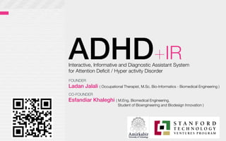 ADHD+IR
Interactive, Informative and Diagnostic Assistant System 
for Attention Deﬁcit / Hyper activity Disorder 
Ladan Jalali ( Occupational Therapist, M.Sc. Bio-Informatics - Biomedical Engineering )
Esfandiar Khaleghi ( M.Eng. Biomedical Engineering, 

 
 Student of Bioengineering and Biodesign Innovation )
FOUNDER
CO-FOUNDER
 