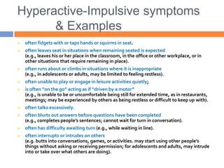 Hyperactive-Impulsive symptoms
& Examples
 often fidgets with or taps hands or squirms in seat.
 often leaves seat in situations when remaining seated is expected
(e.g., leaves his or her place in the classroom, in the office or other workplace, or in
other situations that require remaining in place).
 often runs about or climbs in situations where it is inappropriate
(e.g., in adolescents or adults, may be limited to feeling restless).
 often unable to play or engage in leisure activities quietly;
 is often “on the go” acting as if “driven by a motor”
(e.g., is unable to be or uncomfortable being still for extended time, as in restaurants,
meetings; may be experienced by others as being restless or difficult to keep up with).
 often talks excessively.
 often blurts out answers before questions have been completed
(e.g., completes people’s sentences; cannot wait for turn in conversation).
 often has difficulty awaiting turn (e.g., while waiting in line).
 often interrupts or intrudes on others
(e.g. butts into conversations, games, or activities. may start using other people’s
things without asking or receiving permission; for adolescents and adults, may intrude
into or take over what others are doing).
 