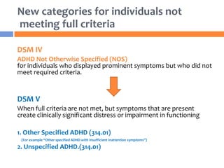 New categories for individuals not
meeting full criteria
DSM IV
ADHD Not Otherwise Specified (NOS)
for individuals who displayed prominent symptoms but who did not
meet required criteria.
DSM V
When full criteria are not met, but symptoms that are present
create clinically significant distress or impairment in functioning
1. Other Specified ADHD (314.01)
(For example “Other specified ADHD with insufficient inattention symptoms”)
2. Unspecified ADHD.(314.01)
 
