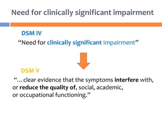 Need for clinically significant impairment
DSM IV
“Need for clinically significant impairment”
DSM V
“…clear evidence that the symptoms interfere with,
or reduce the quality of, social, academic,
or occupational functioning.”
 