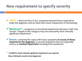 New requirement to specify severity
 Mild* = there are few, if any, symptoms beyond those required to
make the diagnosis and no more than minor impairment in functioning.
Moderate* = symptoms or functional impairment between ‘mild’ and
‘severe’. People in this category may not necessarily show clinically
significant impairment.
Severe = reserved for cases with many symptoms in excess of those
required for the diagnosis, or several symptoms that are especially
severe, or marked impairment resulting from symptoms.
** In DSM-IV, where clinically significant impairment was required,
these individuals would not be diagnosed.
 