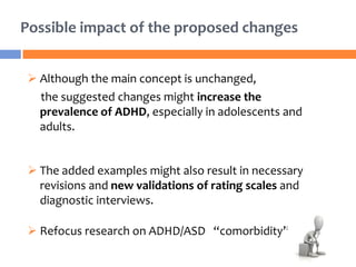 Possible impact of the proposed changes
 Although the main concept is unchanged,
the suggested changes might increase the
prevalence of ADHD, especially in adolescents and
adults.
 The added examples might also result in necessary
revisions and new validations of rating scales and
diagnostic interviews.
 Refocus research on ADHD/ASD “comorbidity”.
 