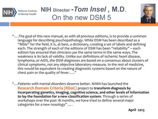 NIH Director -Tom Insel , M.D.
On the new DSM 5
“….The goal of this new manual, as with all previous editions, is to provide a common
language for describing psychopathology. While DSM has been described as a
“Bible” for the field, it is, at best, a dictionary, creating a set of labels and defining
each. The strength of each of the editions of DSM has been “reliability” – each
edition has ensured that clinicians use the same terms in the same ways. The
weakness is its lack of validity. Unlike our definitions of ischemic heart disease,
lymphoma, or AIDS, the DSM diagnoses are based on a consensus about clusters of
clinical symptoms, not any objective laboratory measure. In the rest of medicine,
this would be equivalent to creating diagnostic systems based on the nature of
chest pain or the quality of fever…..”
“…Patients with mental disorders deserve better. NIMH has launched the
Research Domain Criteria (RDoC) project to transform diagnosis by
incorporating genetics, imaging, cognitive science, and other levels of information
to lay the foundation for a new classification system. Through a series of
workshops over the past 18 months, we have tried to define several major
categories for a new nosology” ….
April 2013
 