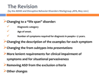 The Revision
(by the ADHD and Disruptive Behavior Disorders Workgroup ,APA, May 2012)
Changing to a “life span” disorder:
 Diagnostic category
 Age of onset.
 Number of symptoms required for diagnosis in people< 17 years.
Changing the description of the examples for each symptom
Changing the from subtypes into presentations
More lenient requirements for clinical impairment of
symptoms and for situational pervasiveness
Removing ASD from the exclusion criteria
Other changes
 