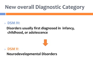 New overall Diagnostic Category
 DSM IV:
Disorders usually first diagnosed in infancy,
childhood, or adolescence
 DSM V:
Neurodevelopmental Disorders
 