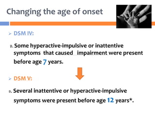 Changing the age of onset
 DSM IV:
B. Some hyperactive-impulsive or inattentive
symptoms that caused impairment were present
before age 7 years.
 DSM V:
B. Several inattentive or hyperactive-impulsive
symptoms were present before age 12 years*.
 