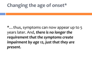 *…thus, symptoms can now appear up to 5
years later. And, there is no longer the
requirement that the symptoms create
impairment by age 12, just that they are
present.
Changing the age of onset*
 