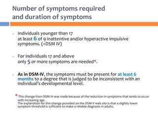 Number of symptoms required
and duration of symptoms
 Individuals younger than 17
at least 6 of 9 inattentive and/or hyperactive impulsive
symptoms. (=DSM IV)
 For individuals 17 and above
only 5 or more symptoms are needed*.
 As in DSM-IV, the symptoms must be present for at least 6
months to a degree that is judged to be inconsistent with an
individual’s developmental level.
*This change from DSM-IV was made because of the reduction in symptoms that tends to occur
with increasing age.
The explanation for this change provided on the DSM-V web site is that a slightly lower
symptom threshold is sufficient to make a reliable diagnosis in adults.
 