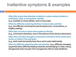 Inattentive symptoms & examples
 Often fails to give close attention to details or makes careless mistakes in
schoolwork, work, or during other activities
(e.g. overlooks or misses details, work is inaccurate).
 Often has difficulty sustaining attention in tasks or play activities
(e.g., has difficulty remaining focused during lectures, conversations, or
lengthy reading).
 Often does not seem to listen when spoken to directly
(e.g., mind seems elsewhere, even in the absence of any obvious distraction).
 Often does not follow through on instructions and fails to finish school work,
chores, or duties in the work place
(e.g., starts tasks but quickly loses focus and is easily sidetracked).
 Often has difficulty organizing tasks and activities. (e.g., difficulty managing
sequential tasks; difficulty keeping materials and belongings in order; messy,
disorganized work; has poor time management; fails to meet deadlines)
 
