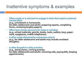 Inattentive symptoms & examples
 Often avoids or is reluctant to engage in tasks that require sustained
mental effort
(e.g.; schoolwork or homework;
for older adolescents and adults: preparing reports, completing
forms, reviewing lengthy papers).
 Often loses things necessary for tasks or activities
(e.g.; school materials, pencils, books, tools, wallets, keys, paper-
work, eyeglasses, mobile telephones).
 Is often easily distracted by extraneous stimuli
(e.g.; for older adolescents and adults may include unrelated
thoughts).
 Is often forgetful in daily activities
(e.g., doing chores, running errands;
for older adolescents and adults: returning calls, paying bills, keeping
appointments)
 