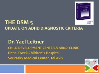 THE DSM 5
UPDATE ON ADHD DIAGNOSTIC CRITERIA
Dr. Yael Leitner
CHILD DEVELOPMENT CENTER & ADHD CLINIC
Dana -Dwek Children’s Hospital
Sourasky Medical Center, Tel Aviv
 