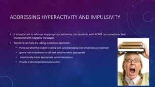 ADDRESSING HYPERACTIVITY AND IMPULSIVITY
• It is important to address inappropriate behaviors, but students with ADHD can sometimes feel
inundated with negative messages
• Teachers can help by taking a positive approach:
• Point out what the student is doing well, acknowledging even small steps is important
• Ignore mild misbehavior or off-task behavior when appropriate
• Intentionally model appropriate social interactions
• Provide a structured classroom routine
 