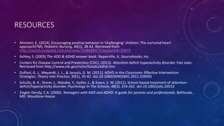 RESOURCES
• Ahmann, E. (2014). Encouraging positive behavior in ‘challenging’ children: The nurtured heart approach(TM). Pediatric
Nursing, 40(1), 38-42. Retrieved from http://search.proquest.com/docview/1508688473?accountid=26879
• Ashley, S. (2005) The ADD & ADHD answer book. Naperville, IL: Sourcebooks, Inc.
• Centers for Disease Control and Prevention (CDC). (2013). Attention deficit hyperactivity disorder. Fast stats. Retrieved from
http://www.cdc.gov/nchs/fastats/adhd.htm
• DuPaul, G. J., Weyandt, L. L., & Janusis, G. M. (2011). ADHD in the Classroom: Effective Intervention Strategies. Theory Into
Practice, 50(1), 35-42. doi:10.1080/00405841.2011.534935
• Schultz, B. K., Storer, J., Watabe, Y., Sadler, J., & Evans, S. W. (2011). School-based treatment of attention-deficit/hyperactivity
disorder. Psychology In The Schools, 48(3), 254-262. doi:10.1002/pits.20553
• Ziegler Dendy, C.A. (2006). Teenagers with ADD and ADHD: A guide for parents and professionals. Bethesda, MD: Woodbine
House
• Figure 1, accessed at: http://landmark97.com/2014/04/16/the-addadhd-iceberg/
 