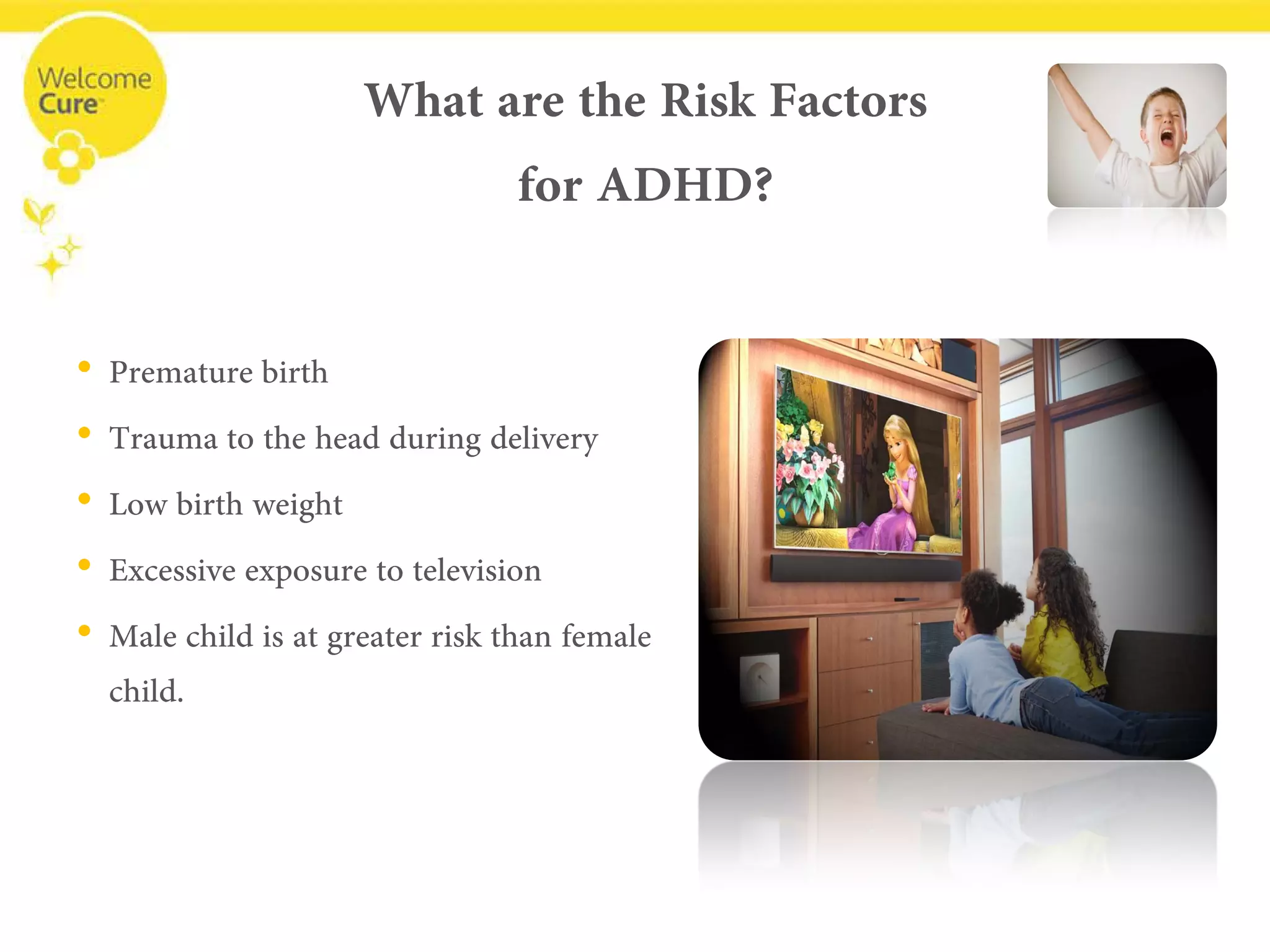 What are the Risk Factorsfor ADHD? 
• 
Premature birth 
• 
Trauma to the head during delivery 
• 
Low birth weight 
• 
Excessive exposure to television 
• 
Male child is at greater risk than female child.  