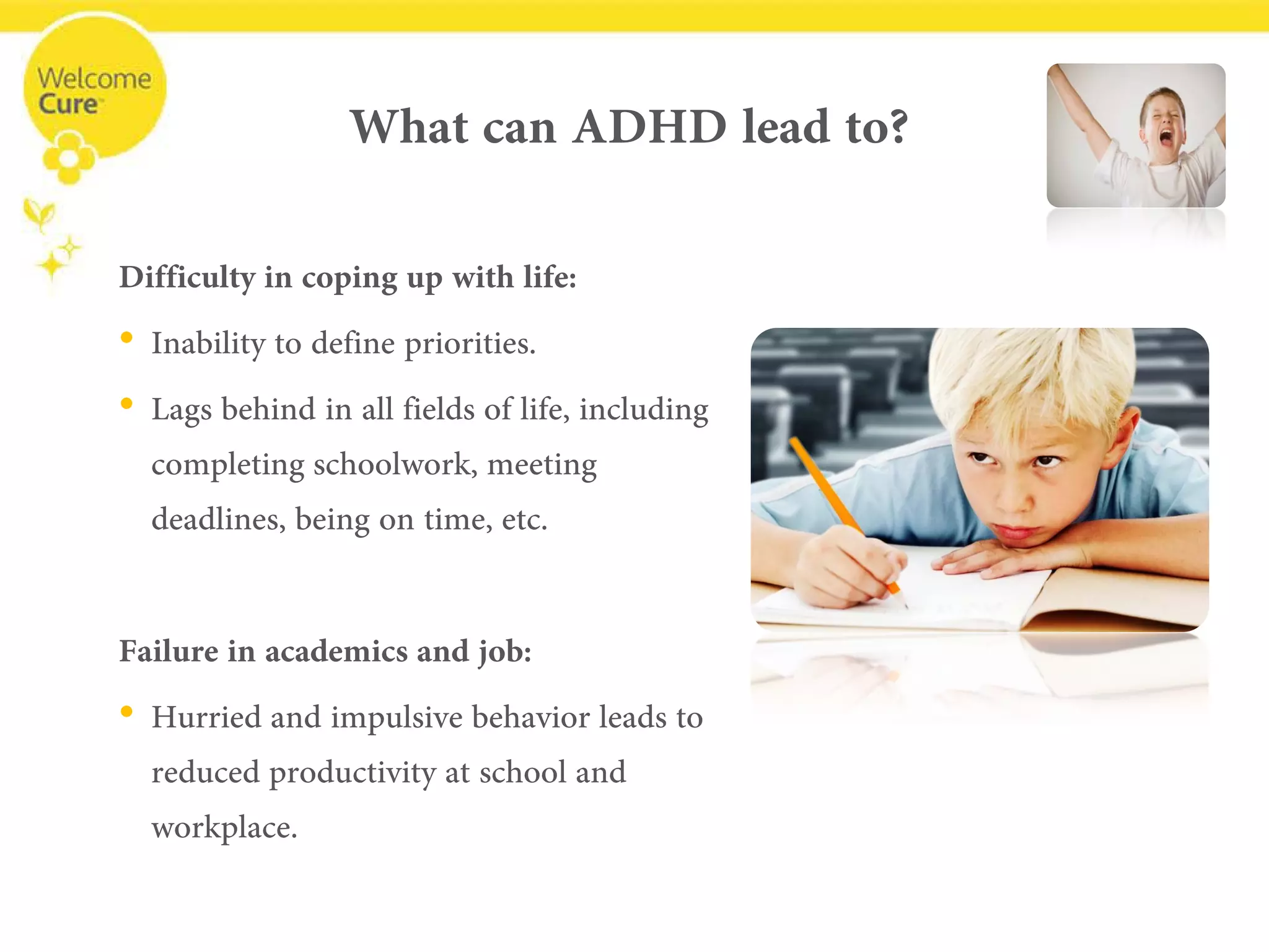 What can ADHD lead to? 
Difficulty in copingup with life: 
• 
Inability to define priorities. 
• 
Lags behind in all fields of life, including completing schoolwork, meeting deadlines, being on time, etc. 
Failure in academicsand job: 
• 
Hurried and impulsive behavior leads to reduced productivity at school and workplace.  