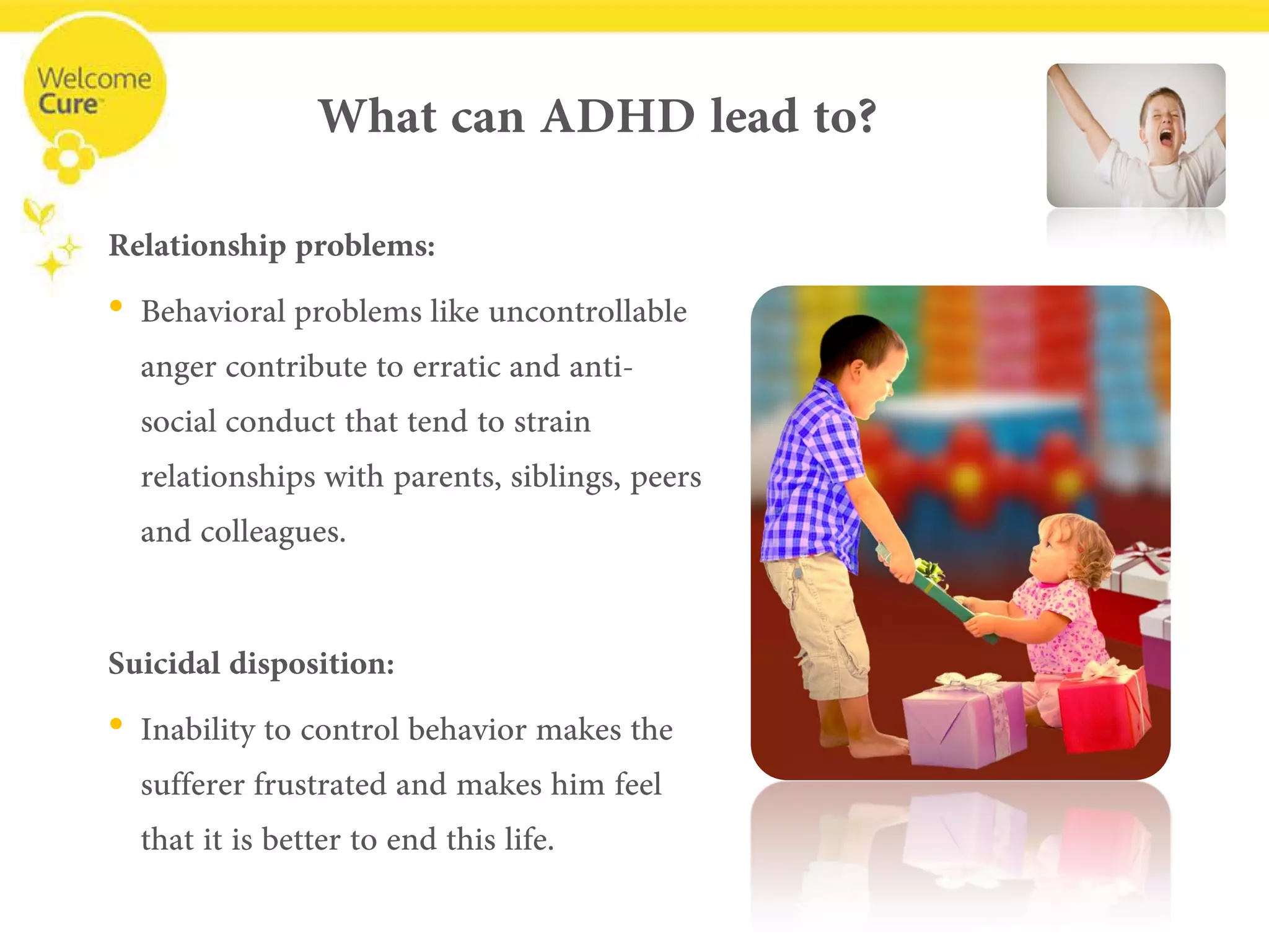 What can ADHD lead to? 
Relationship problems: 
• 
Behavioral problems like uncontrollable anger contribute to erratic and anti- social conduct that tend to strain relationships with parents, siblings, peers and colleagues. 
Suicidaldisposition: 
• 
Inability to control behavior makes the sufferer frustrated and makes him feel that it is better to end this life.  