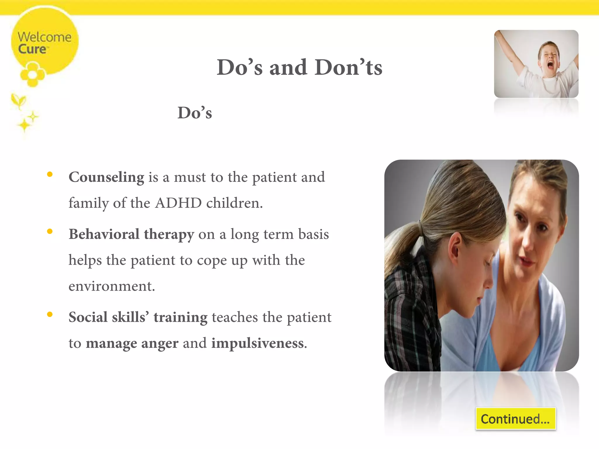 Do’s and Don’ts 
Do’s 
• 
Counselingis a must to the patient and family of the ADHD children. 
• 
Behavioral therapy on a long term basis helps the patient to cope up with the environment. 
• 
Social skills’ training teaches the patient to manage anger and impulsiveness.  