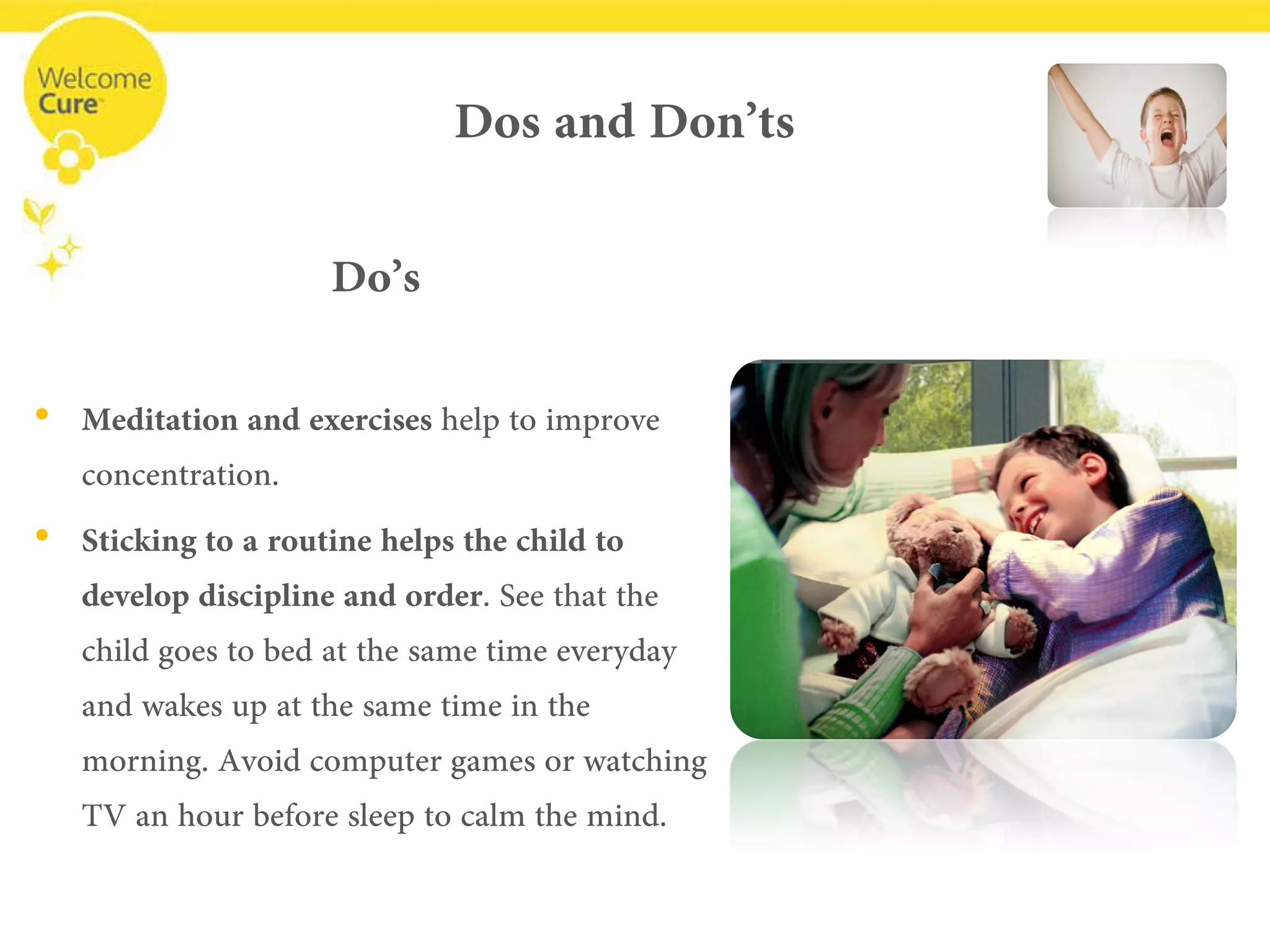 Dos and Don’ts 
Do’s 
• 
Meditation and exercises help to improve concentration. 
• 
Sticking to a routine helps the child to develop discipline and order. See that the child goes to bed at the same time everyday and wakes up at the same time in the morning. Avoid computer games or watching TV an hour before sleep to calm the mind.  