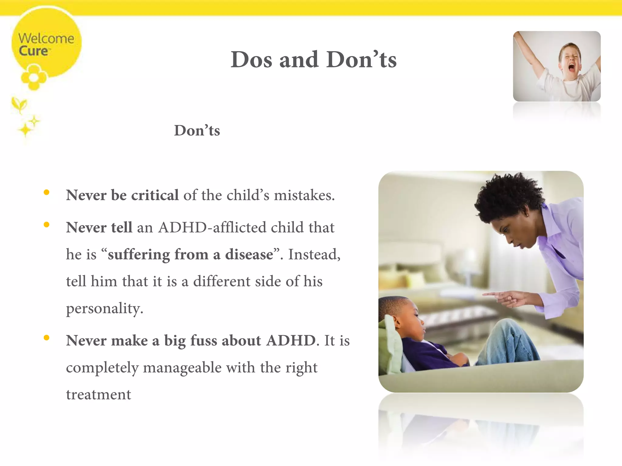 Dos and Don’ts 
Don’ts 
• 
Never be criticalof the child’s mistakes. 
• 
Nevertellan ADHD-afflicted child that he is “suffering from a disease”. Instead, tell him that it is a different side of his personality. 
• 
Never make a big fuss about ADHD. It is completely manageable with the right treatment  