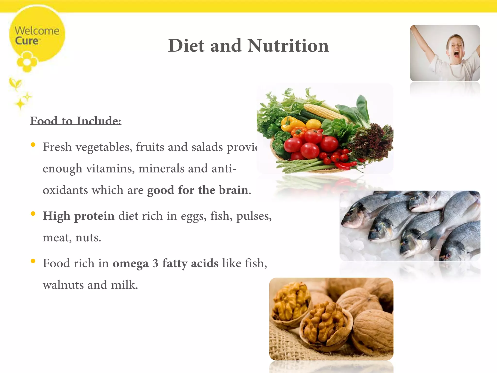 Diet and Nutrition 
Food to Include: 
• 
Fresh vegetables, fruits and salads provide enough vitamins, minerals and anti- oxidants which are good for the brain. 
• 
High proteindiet rich in eggs, fish, pulses, meat, nuts. 
• 
Food rich in omega 3 fatty acidslike fish, walnuts and milk.  