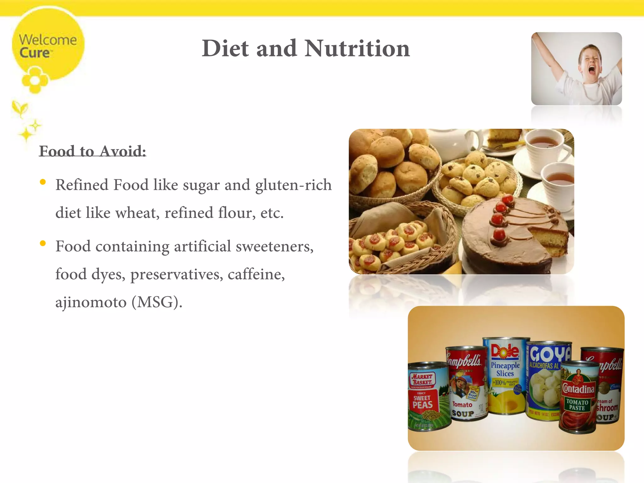 Diet and Nutrition 
Food to Avoid: 
• 
Refined Food like sugar and gluten-rich diet like wheat, refined flour, etc. 
• 
Food containing artificial sweeteners, food dyes, preservatives, caffeine, ajinomoto(MSG).  