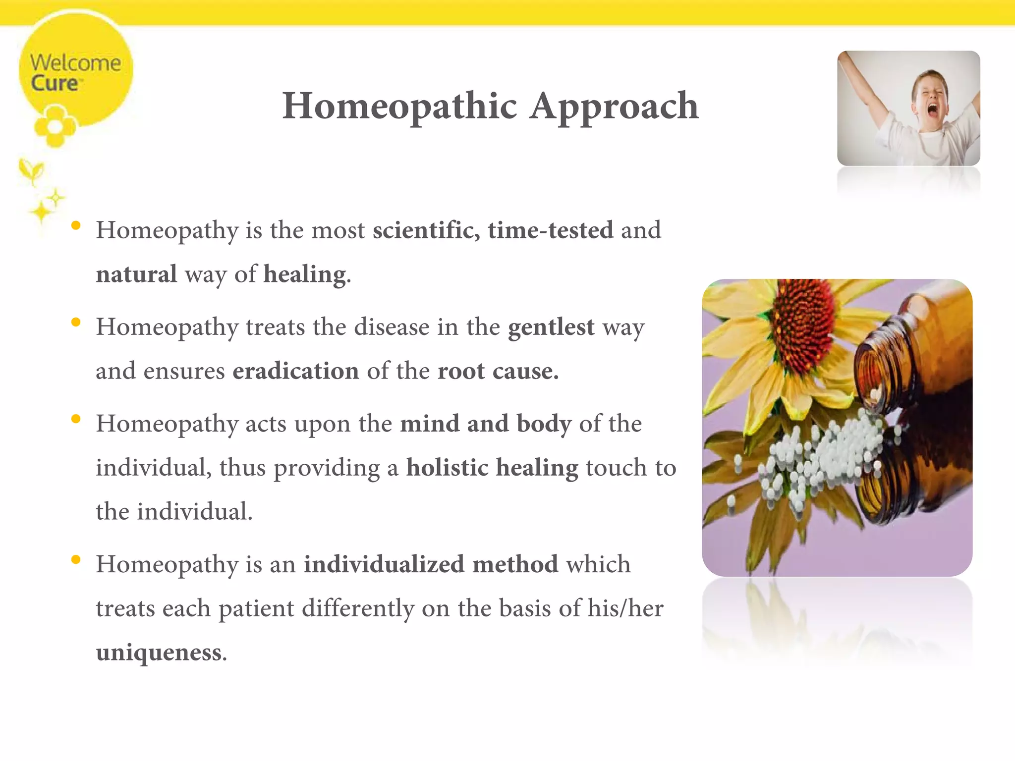 Homeopathic Approach 
• 
Homeopathy is the most scientific,time-testedand naturalway of healing. 
• 
Homeopathy treats the disease in the gentlestway and ensures eradication of the root cause. 
• 
Homeopathy acts upon the mind and body of the individual, thus providing a holistic healing touch to the individual. 
• 
Homeopathy is an individualized method which treats each patient differently on the basis of his/her uniqueness.  