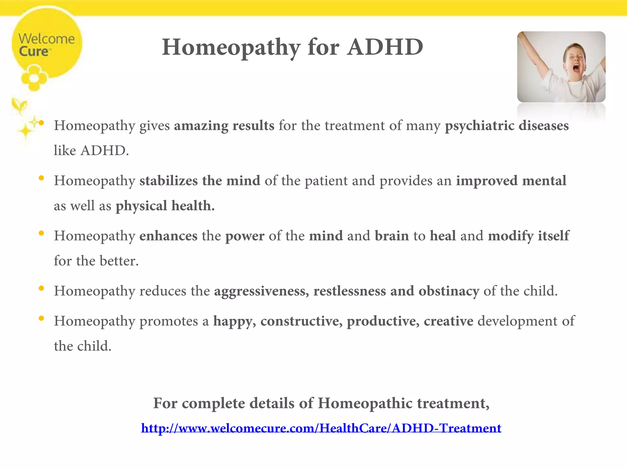 Homeopathy for ADHD 
• 
Homeopathy gives amazing results for the treatment of many psychiatric diseaseslike ADHD. 
• 
Homeopathy stabilizes the mind of the patient and provides an improved mental as well as physical health. 
• 
Homeopathy enhances the power of the mindand brainto healand modify itself for the better. 
• 
Homeopathy reduces the aggressiveness, restlessness and obstinacyof the child. 
• 
Homeopathy promotes a happy, constructive, productive, creativedevelopment of the child. 
For complete details of Homeopathic treatment, 
www.welcomecure.com/HealthCare/ADHD/ADHD-Treatment  