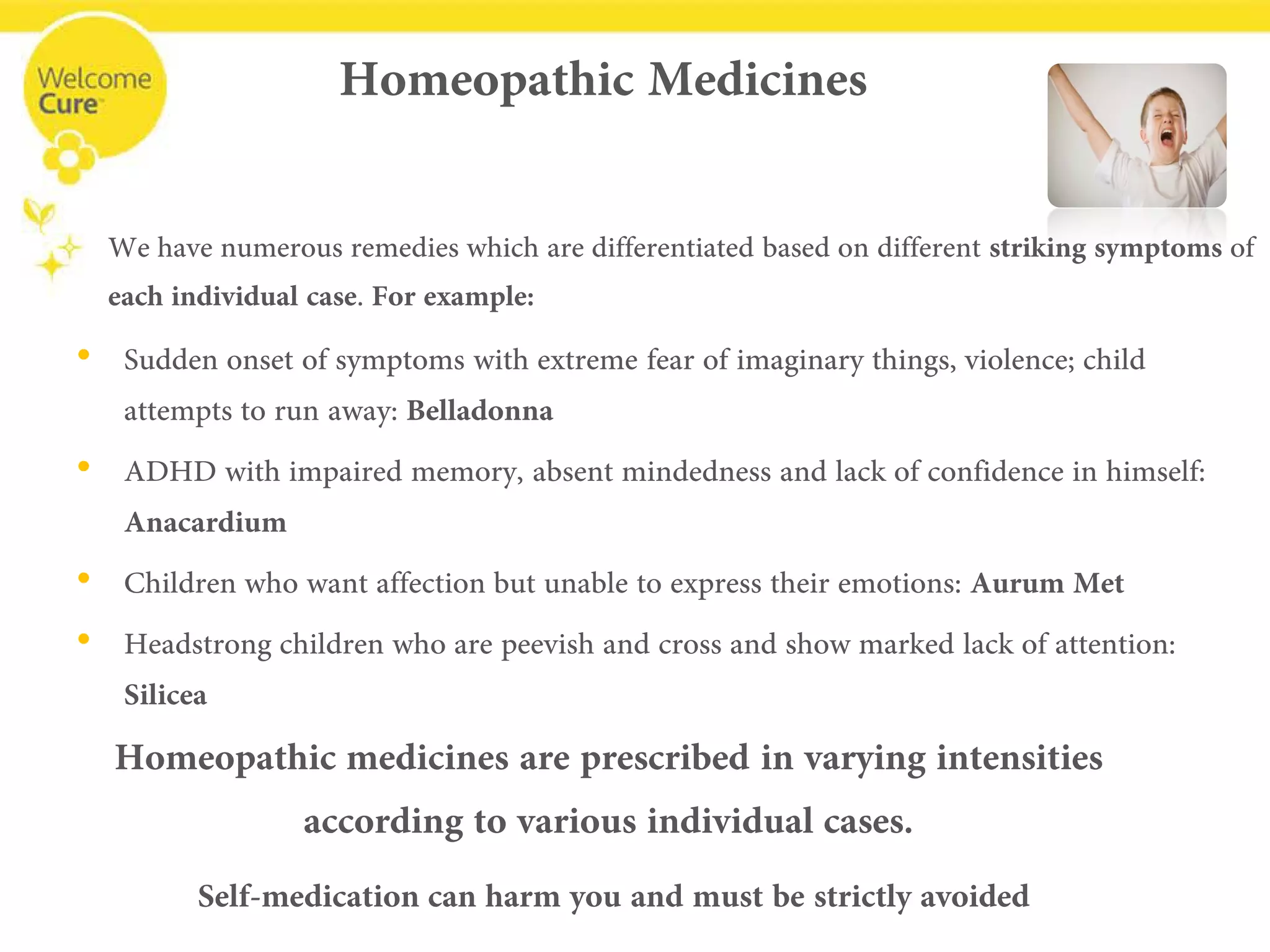 Homeopathic Medicines 
• 
Sudden onset of symptoms with extreme fear of imaginary things, violence; child attempts to run away: Belladonna 
• 
ADHD with impaired memory, absent mindedness and lack of confidence in himself: Anacardium 
• 
Children who want affection but unable to express their emotions: Aurum Met 
• 
Headstrong children who are peevish and cross and show marked lack of attention: Silicea 
We have numerous remedies which are differentiated based on different striking symptoms of each individual case. For example: 
Homeopathic medicines are prescribed in varying intensities 
according to various individual cases. 
Self-medication can harm you and must be strictly avoided  