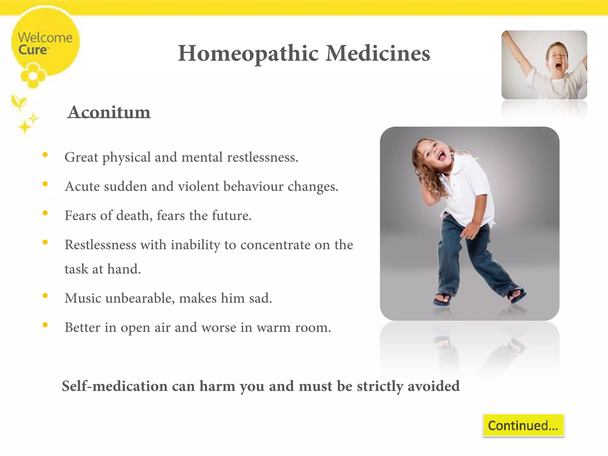 Homeopathic Medicines 
• 
Great physical and mental restlessness. 
• 
Acute sudden and violent behaviourchanges. 
• 
Fears of death, fears the future. 
• 
Restlessness with inability to concentrate on the task at hand. 
• 
Music unbearable, makes him sad. 
• 
Better in open air and worse in warm room. 
Aconitum 
Self-medication can harm you and must be strictly avoided  