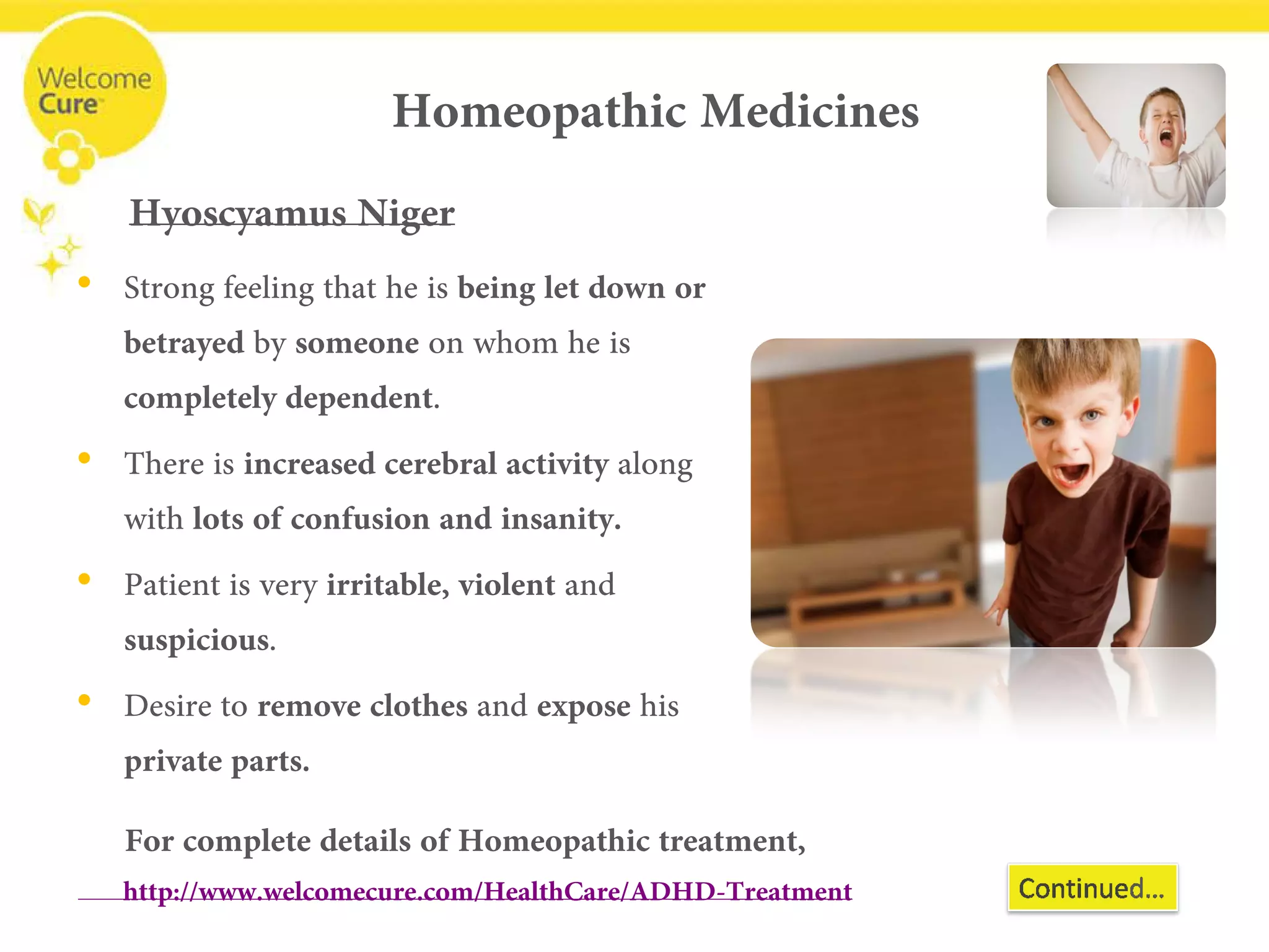 Homeopathic Medicines 
• 
Strong feeling that he is being let down or betrayed by someoneon whom he is completely dependent. 
• 
There is increased cerebral activityalong with lots of confusion and insanity. 
• 
Patient is very irritable, violent and suspicious. 
• 
Desire to remove clothes and exposehis private parts. 
HyoscyamusNiger 
For complete details of Homeopathic treatment, www.welcomecure.com/HealthCare/ADHD/ADHD-Treatment  