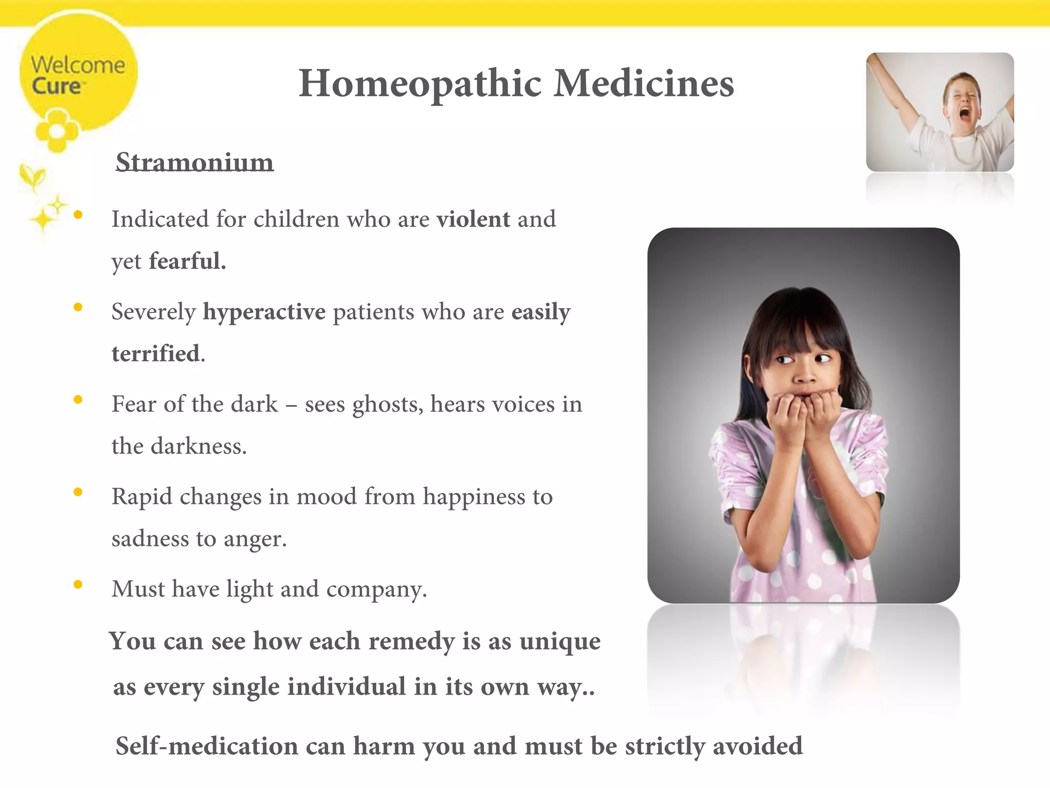 Homeopathic Medicines 
• 
Indicated for children who are violentand yet fearful. 
• 
Severely hyperactivepatients who are easily terrified. 
• 
Fear of the dark –sees ghosts, hears voices in the darkness. 
• 
Rapid changes in mood from happiness to sadness to anger. 
• 
Must have light and company. 
Stramonium 
You can see how each remedy is as uniqueas every single individual in its own way.. 
Self-medication can harm you and must be strictly avoided  